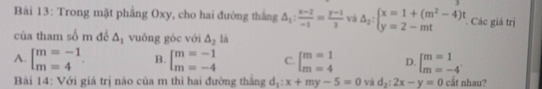 Trong mặt phẳng Oxy, cho hai đường thắng △ _1: (x-2)/-1 = (y-1)/3  và Delta _2:beginarrayl x=1+(m^2-4)t y=2-mtendarray. Các giá trị
của tham số m đề △ _1 vuông góc với △ _2 là
A. beginbmatrix m=-1 m=4endarray. beginbmatrix m=-1 m=-4endarray. beginarrayl m=1 m=4endarray. beginbmatrix m=1 m=-4endarray.
B.
C.
D.
Bài 14: Với giá trị nào của m thì hai đường thắng d_1:x+my-5=0 và d_2:2x-y=0 cắt nhau?