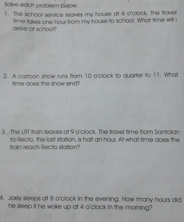 Solve each problem below. 
1. The school service leaves my house at 6 o'clock. The travel 
time takes one hour from my house to school. What time will I 
arrive at school? 
2. A cartoon show runs from 10 o'clock to quarter to 11. What 
time does the show end? 
3. The LRT train leaves at 9 o'clock. The travel time from Santolan 
to Recto, the last station, is half an hour. At what time does the 
train reach Recto station? 
4. Joey sleeps at 8 o'clock in the evening. How many hours did 
he sleep if he woke up at 4 o'clock in the morning?