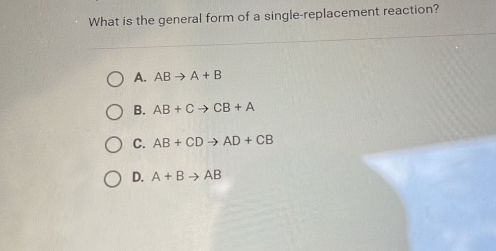 What is the general form of a single-replacement reaction?
A. ABto A+B
B. AB+Cto CB+A
C. AB+CDto AD+CB
D. A+Bto AB