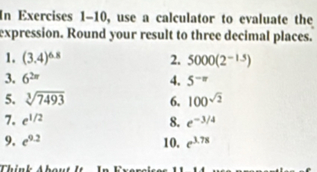 In Exercises 1-10, use a calculator to evaluate the 
expression. Round your result to three decimal places. 
1. (3.4)^6.8 2. 5000(2^(-1.5))
3. 6^(2π) 4. 5^(-π)
5. sqrt[3](7493) 6. 100^(sqrt(2))
7. e^(1/2) 8. e^(-3/4)
9. e^(9.2) 10. e^(3.78)