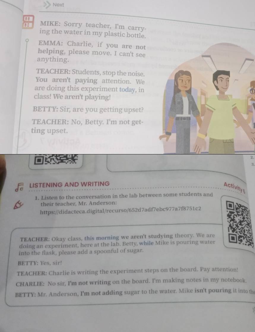 Next 
08 MIKE: Sorry teacher, I'm carry- 
ing the water in my plastic bottle. 
EMMA: Charlie, if you are not 
helping, please move. I can't see 
anything. 
TEACHER: Students, stop the noise. 
You aren't paying attention. We 
are doing this experiment today, in 
class! We aren't playing! 
BETTY: Sir, are you getting upset? 
TEACHER: No, Betty. I'm not get- 
ting upset. 
2. 
3. 
LISTENING AND WRITING 
Activity 
1. Listen to the conversation in the lab between some students and 
their teacher, Mr. Anderson: 
https://didacteca.digital/recurso/652d7adf7ebc977a7f8751c2 
TEACHER: Okay class, this morning we aren't studying theory. We are 
doing an experiment, here at the lab. Betty, while Mike is pouring water 
into the flask, please add a spoonful of sugar. 
BETTY: Yes, sir! 
TEACHER: Charlie is writing the experiment steps on the board. Pay attention! 
CHARLIE: No sir, I'm not writing on the board. I'm making notes in my notebook. 
BETTY: Mr. Anderson, I'm not adding sugar to the water. Mike isn't pouring it into the