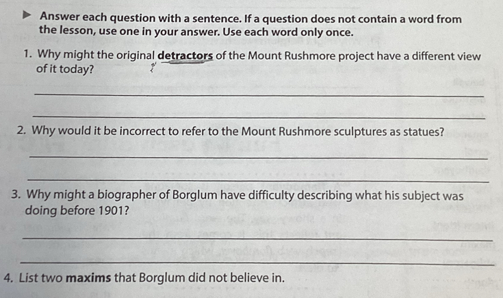 Answer each question with a sentence. If a question does not contain a word from 
the lesson, use one in your answer. Use each word only once. 
1. Why might the original detractors of the Mount Rushmore project have a different view 
of it today? 
_ 
_ 
2. Why would it be incorrect to refer to the Mount Rushmore sculptures as statues? 
_ 
_ 
3. Why might a biographer of Borglum have difficulty describing what his subject was 
doing before 1901? 
_ 
_ 
4. List two maxims that Borglum did not believe in.