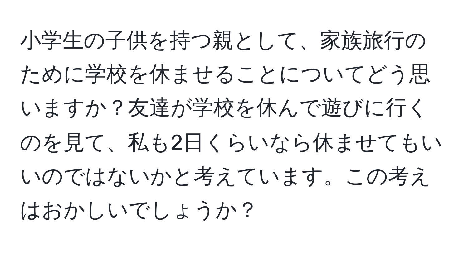 小学生の子供を持つ親として、家族旅行のために学校を休ませることについてどう思いますか？友達が学校を休んで遊びに行くのを見て、私も2日くらいなら休ませてもいいのではないかと考えています。この考えはおかしいでしょうか？