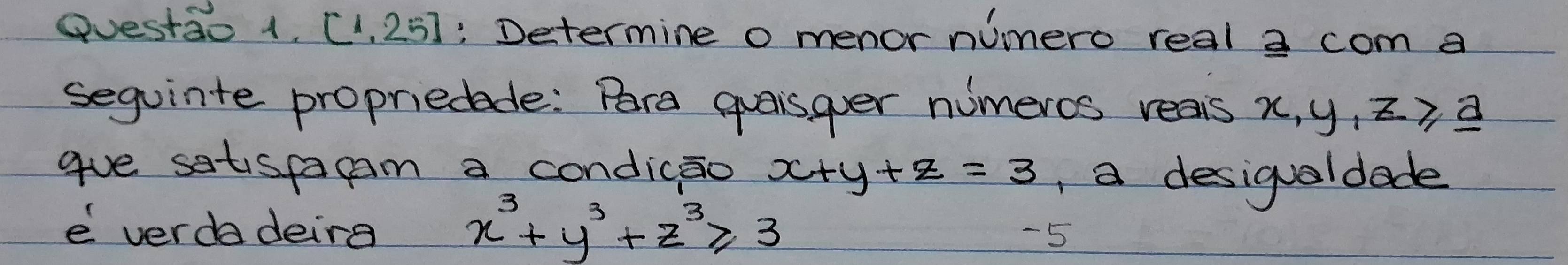 Questao 1, (1, 25): Determine o menor nimero real a com a
sequinte propriedede: Pra quaisger numeros reais x, y, z , a
gue satispagam a condicao x+y+z=3 , a desigualdade
x^3+y^3+z^3≥slant 3
e verda deirg -5