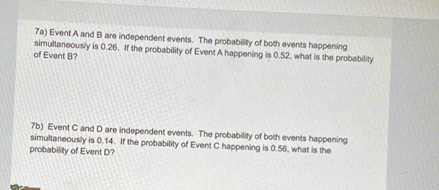 7a) Event A and B are independent events. The probability of both events happening 
simultaneously is 0.26. If the probability of Event A happening is 0.52, what is the probability 
of Event B? 
7b) Event C and D are independent events. The probability of both events happening 
simultaneously is 0.14. If the probability of Event C happening is 0.56, what is the 
probability of Event D?