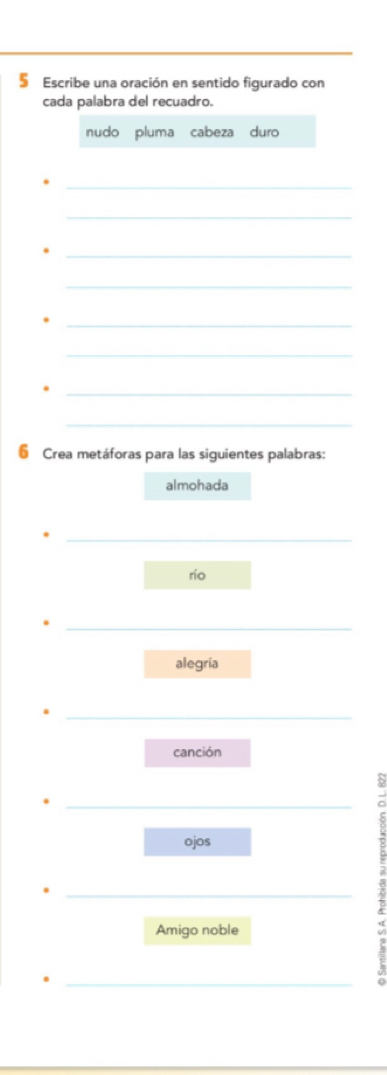 § Escribe una oración en sentido figurado con
cada palabra del recuadro.
nudo pluma cabeza duro
_
_
_
_
_
_
_
_
6 Crea metáforas para las siguientes palabras:
almohada
rio
alegría
canción
ojos
Amigo noble