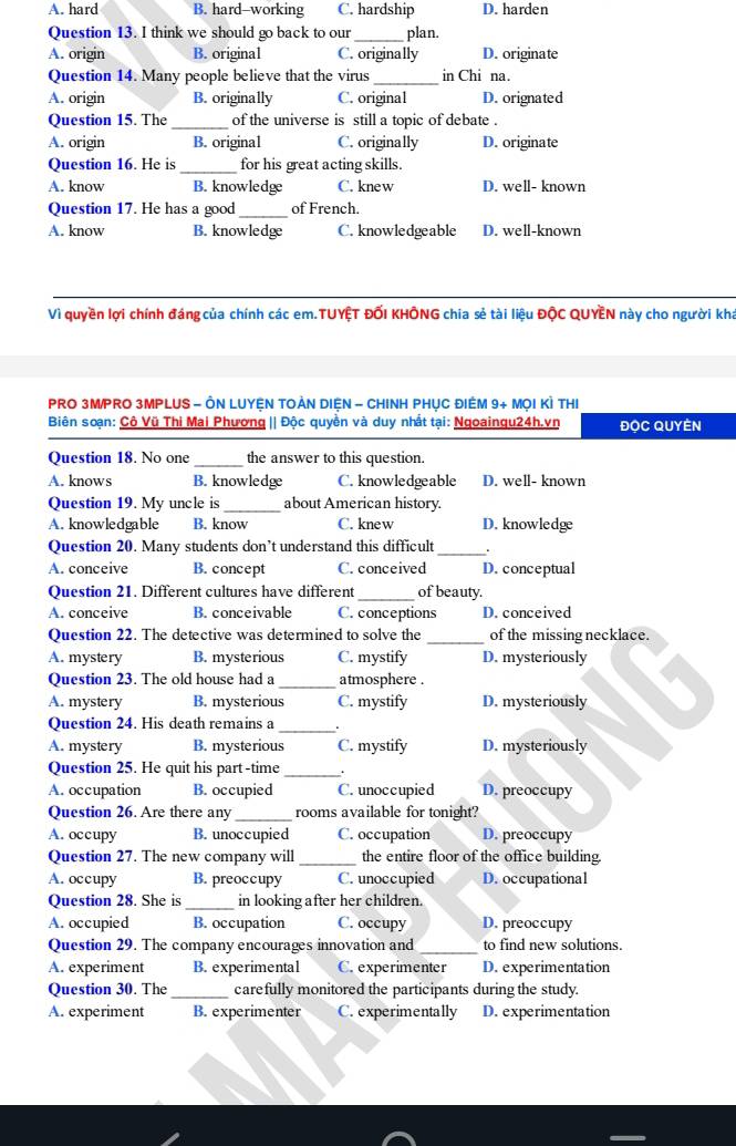 A. hard B. hard-working C. hardship D. harden
Question 13. I think we should go back to our_ plan.
A. origin B. original C. originally D. originate
Question 14. Many people believe that the virus_ in Chi na.
A. origin B. originally C. original D. orignated
Question 15. The _of the universe is still a topic of debate .
A. origin B. original C. originally D. originate
Question 16. He is_ for his great acting skills.
A. know B. knowledge C. knew D. well- known
Question 17. He has a good _of French.
A. know B. knowledge C. knowledgeable D. well-known
Vì quyền lợi chính đáng của chính các em.TUYỆT ĐỐI KHÔNG chia sẻ tài liệu ĐộC QUYEN này cho người kha
PRO 3M/PRO 3MPLUS - ÔN LUYỆN TOẢN DIệN - CHINH PHỤC ĐIÊM 9+ MọI KÌ THI
Biên soạn: Cô Vũ Thi Mai Phương || Độc quyền và duy nhất tại: Ngoaingu24h.vn ĐOC QUYEN
Question 18. No one _the answer to this question.
A. knows B. knowledge C. knowledgeable D. well- known
Question 19. My uncle is _about American history.
A. knowledgable B. know C. knew D. knowledge
Question 20. Many students don’t understand this difficult _.
A. conceive B. concept C. conceived D. conceptual
Question 21. Different cultures have different _of beauty.
A. conceive B. conceivable C. conceptions D. conceived
Question 22. The detective was determined to solve the _of the missing necklace.
A. mystery B. mysterious C. mystify D. mysteriously
Question 23. The old house had a _atmosphere .
A. mystery B. mysterious C. mystify D. mysteriously
Question 24. His death remains a _.
A. mystery B. mysterious C. mystify D. mysteriously
Question 25. He quit his part-time _.
A. occupation B. occupied C. unoccupied D. preoccupy
Question 26. Are there any _rooms available for tonight?
A. occupy B. unoccupied C. occupation D. preoccupy
Question 27. The new company will _the entire floor of the office building.
A. occupy B. preoccupy C. unoccupied D. occupational
Question 28. She is _in looking after her children.
A. occupied B. occupation C. occupy D. preoccupy
Question 29. The company encourages innovation and _to find new solutions.
A. experiment B. experimental C. experimenter D. experimentation
Question 30. The _carefully monitored the participants during the study.
A. experiment B. experimenter C. experimentally D. experimentation