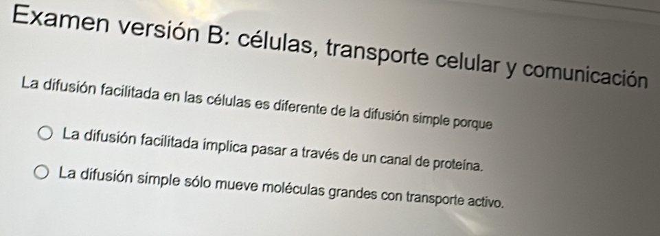 Examen versión B: células, transporte celular y comunicación
La difusión facilitada en las células es diferente de la difusión simple porque
La difusión facilitada implica pasar a través de un canal de proteína.
La difusión simple sólo mueve moléculas grandes con transporte activo.