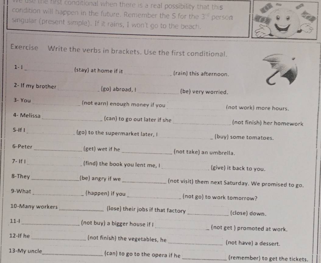 ve use the first conditional when there is a real possibility that this 
condition will happen in the future. Remember the S for the 3^(td) person 
singular (present simple). If it rains, I won't go to the beach. 
Exercise Write the verbs in brackets. Use the first conditional. 
1- | _(stay) at home if it _(raín) this afternoon. 
2- If my brother _go abroad, !_ (be) very worried. 
3- You _(not earn) enough money if you _(not work more hours. 
4- Melissa _(can) to go out later if she _(not finish) her homework 
S-If I _(go) to the supermarket later, I _(buy) some tomatoes. 
6-Peter _(get) wet if he _(not take) an umbrella. 
7- If 1 _(find) the book you lent me, I _(give) it back to you. 
8-They_ (be) angry if we _(not visit) them next Saturday. We promised to go. 
9-What_ (happen) if you_ (not go) to work tomorrow? 
10-Many workers _(lose) their jobs if that factory _(close) down. 
11- _(not buy) a bigger house if I _(not get ) promoted at work. 
12-If he _(not finish) the vegetables, he _(not have) a dessert. 
13-My uncle_ (can) to go to the opera if he _(remember) to get the tickets.