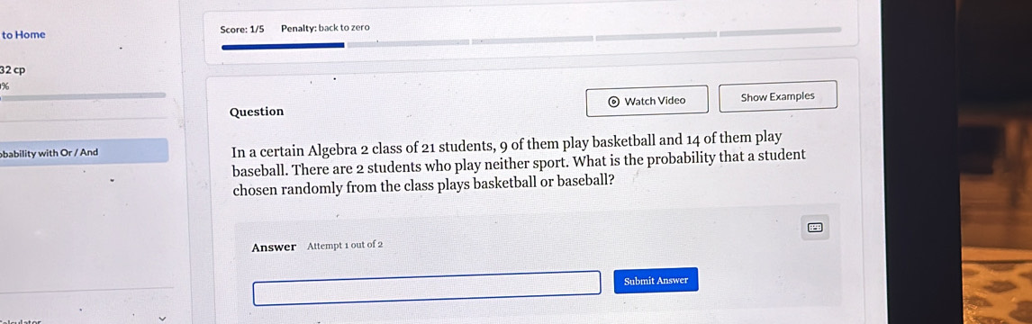 to Home Score: 1/5 Penalty: back to zero 
32 cp 
% 
_ 
Question Watch Video Show Examples 
bability with Or / And In a certain Algebra 2 class of 21 students, 9 of them play basketball and 14 of them play 
baseball. There are 2 students who play neither sport. What is the probability that a student 
chosen randomly from the class plays basketball or baseball? 
Answer Attempt 1 out of 2 
_ 
Submit Answer