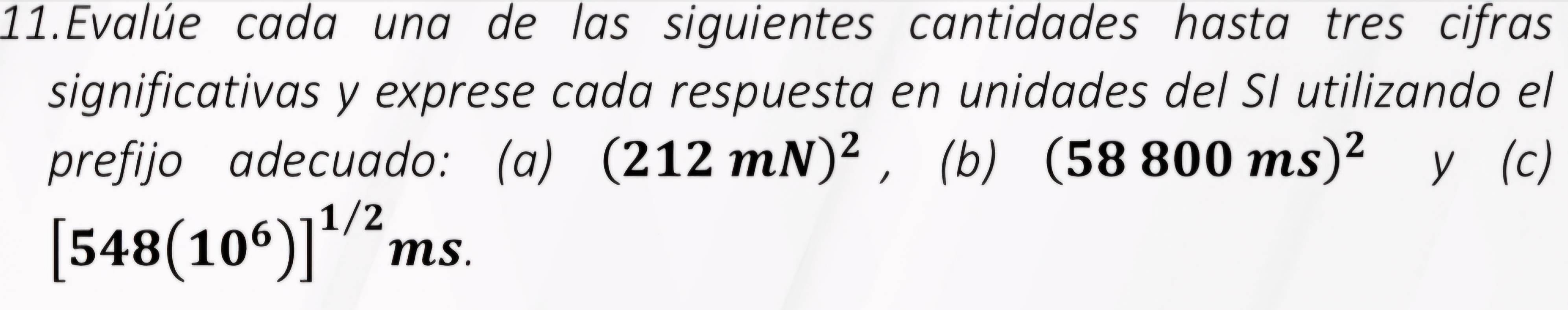 Evalúe cada una de las siguientes cantidades hasta tres cifras 
significativas y exprese cada respuesta en unidades del SI utilizando el 
prefijo adecuado: (a) (212mN)^2 ，(b) (58800ms)^2 y (c)
[548(10^6)]^1/2 ms.