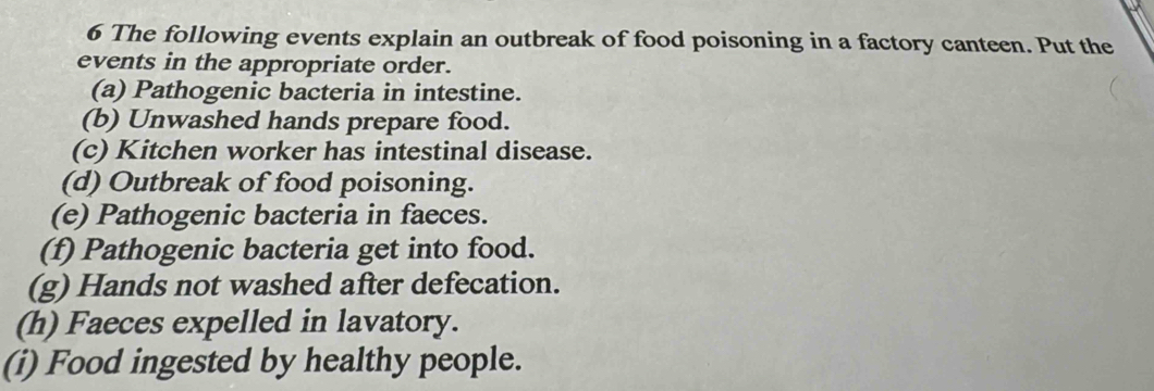 The following events explain an outbreak of food poisoning in a factory canteen. Put the 
events in the appropriate order. 
(a) Pathogenic bacteria in intestine. 
(b) Unwashed hands prepare food. 
(c) Kitchen worker has intestinal disease. 
(d) Outbreak of food poisoning. 
(e) Pathogenic bacteria in faeces. 
(f) Pathogenic bacteria get into food. 
(g) Hands not washed after defecation. 
(h) Faeces expelled in lavatory. 
(i) Food ingested by healthy people.