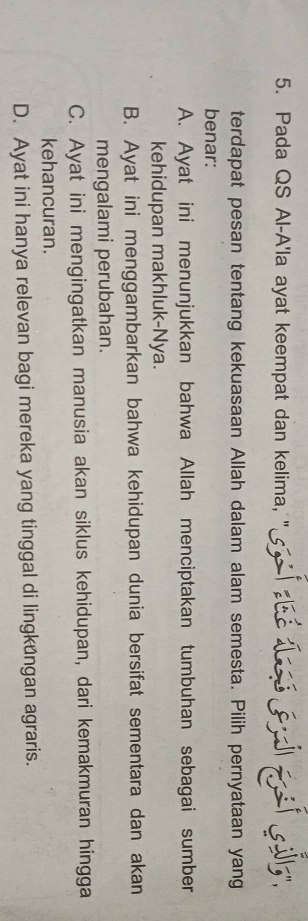 Pada QS Al-A'la ayat keempat dan kelima, " tsilly
terdapat pesan tentang kekuasaan Allah dalam alam semesta. Pilih pernyataan yang
benar:
A. Ayat ini menunjukkan bahwa Allah menciptakan tumbuhan sebagai sumber
kehidupan makhluk-Nya.
B. Ayat ini menggambarkan bahwa kehidupan dunia bersifat sementara dan akan
mengalami perubahan.
C. Ayat ini mengingatkan manusia akan siklus kehidupan, dari kemakmuran hingga
kehancuran.
D. Ayat ini hanya relevan bagi mereka yang tinggal di lingkungan agraris.