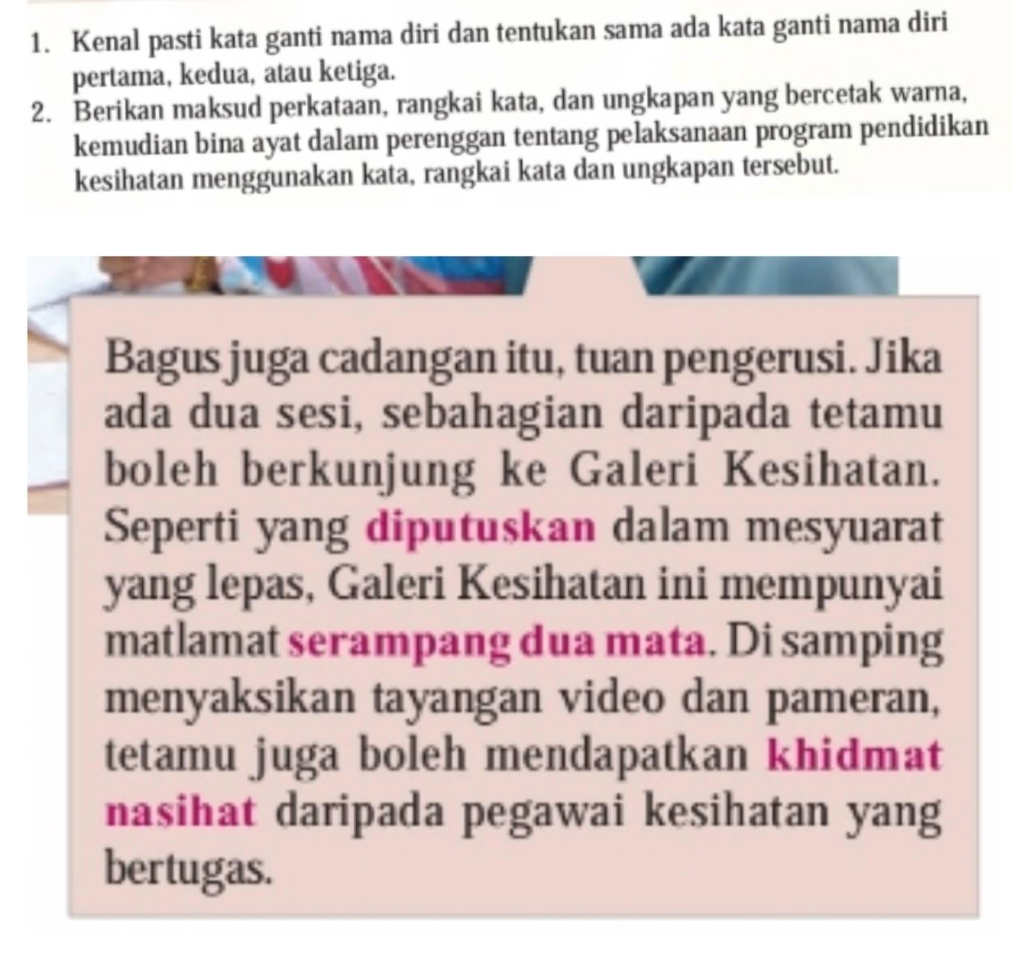 Kenal pasti kata ganti nama diri dan tentukan sama ada kata ganti nama diri 
pertama, kedua, atau ketiga. 
2. Berikan maksud perkataan, rangkai kata, dan ungkapan yang bercetak warna, 
kemudian bina ayat dalam perenggan tentang pelaksanaan program pendidikan 
kesihatan menggunakan kata, rangkai kata dan ungkapan tersebut. 
Bagus juga cadangan itu, tuan pengerusi. Jika 
ada dua sesi, sebahagian daripada tetamu 
boleh berkunjung ke Galeri Kesihatan. 
Seperti yang diputuskan dalam mesyuarat 
yang lepas, Galeri Kesihatan ini mempunyai 
matlamat serampang dua mata. Di samping 
menyaksikan tayangan video dan pameran, 
tetamu juga boleh mendapatkan khidmat 
nasihat daripada pegawai kesihatan yang 
bertugas.