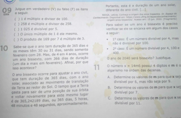 Portanto, esta é a duração de um ano solar,
Julgue em verdadeiro (V) ou falso (F) os itens diferente do ano civil. [...]
09 a seguir.
(2 )CN M  R1OGA, Letícia. Conheça a origem dos anos bissextos. In: Espaço do
( ) 1 é múltiplo e divisor de 100. Conhec/menta. Disponível em: ihttps://www.ufmg.br/espacodoconheciments/
orligem-anos-bissextos/. Acesso em: 15 jun. 2022. [Fragmento]
( ) 258 é múltiplo e divisor de 258. Para saber se um ano é bissexto é preciso
( ) 1 025 é divisível por 5. verificar se ele se encaixa em algum dos casos
( ) O único múltiplo de 1 é ele mesmo. a seguir:
( ) O produto de 169 por 7 é múltiplo de 3. 1° caso: É um número divisível por 4, mas
Sabe-se que o ano tem duração de 365 dias e não é divisível por 100.
10 os meses têm 30 ou 31 dias, sendo somente 400. caso: É um número divisível por 4, 100 e
2°
fevereiro com 28. Mas, de 4 em 4 anos, ocorre
um ano bissexto, com 366 dias de duração O ano de 2040 será bissexto? Justifique.
(um dia a mais em fevereiro). Afinal, por que
11
isso acontece? O número x=14m6 possui 4 dígitos e m é o
O ano bissexto ocorre para ajustar o ano civil, algarismo na ordem das dezenas.
que tem duração de 365 dias, com o ano A. Determine os valores de m para que x sej
solar, associado ao movimento de translação divisível por 6, mas não seja por 9.
da Terra ao redor do Sol. O tempo que a Terra
gasta para sair de uma posição de sua órbita B. Determine os valores de m para que x sej
e voltar novamente para este mesmo lugar divisível por 7.
é de 365,242189 dias, ou 365 dias, 5 horas, C. Determine os valores de m para que x se
48 minutos e 48 segundos, aproximadamente. divisível por 11.