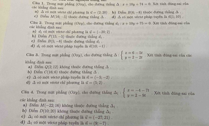 Trong mặt phẳng (Oxy) , cho đường thẳng △ :x+10y+74=0. Xét tính đúng-sai của
các khẳng định sau:
a) △ c6n vột véctơ chỉ phương là vector u=(2;20). b) Điểm B(6;-8) thuộc dường thẳng △ .
c) Điểm M(16;-5) thuộc đường thẳng △ . d) △ c6 một véctơ pháp tuyến là vector n(1;10).
Câu 2. Trong mặt phẳng (Oxy) ), cho đường thẳng d_1:x+10y+75=0. Xết tính đúng-sai của
các khẳng định sau:
a) d_1 có một véctơ chỉ phương là vector u=(-20;2).
b) Diểm P(15;-5) thuộc đường thẳng d_1.
c) Điểm B(5;-8) thuộc đường thẳng d_1
d) d_1 có một véctơ pháp tuyển là vector n(10;-1).
Câu 3. Trong mặt phẳng (Oxy), cho đường thẳng △ :beginarrayl x=6-5t y=2-2tendarray.. Xét tính đúng-sai của các
khẳng định sau:
a) Điểm Q(2;12) không thuộc đường thẳng △ .
b) Điểm C(16;6) thuộc đường thẳng △ .
c) △ c6 một véctơ pháp tuyến là vector n=(-5;-2).
d) △ c6 một véctơ chỉ phương là vector u=(5;2).
Câu 4. Trong mặt phẳng (Oxy), cho đường thẳng △ _1:beginarrayl x=-4-7t y=2-9tendarray..  Xét tính đúng-sai của
các khẳng định sau:
a) Điểm M(-22;16) không thuộc đường thẳng △ _1.
b) Điểm D(10;20) khōng thuộc đường thẳng △ _1.
c) △ _1 có một véctơ chỉ phương là vector u=(-27;21).
d) △ _1 có một véctơ pháp tuyến là vector n=(9;-7).