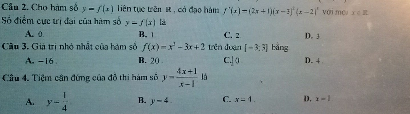 Cho hàm số y=f(x) liên tục trên R , có đạo hàm f'(x)=(2x+1)(x-3)^2(x-2)^3 với mội x∈ R
Số điểm cực trị đại của hàm số y=f(x) là
A. 0 B. 1 C. 2 D. 3
Câu 3. Giá trị nhỏ nhất của hàm số f(x)=x^3-3x+2 trên đoạn [-3;3] bǎng
A. -16. B. 20. C .]0 D. 4
Câu 4. Tiệm cận đứng của đồ thi hàm số y= (4x+1)/x-1  là
A. y= 1/4 .
B. y=4. C. x=4. D. x=1