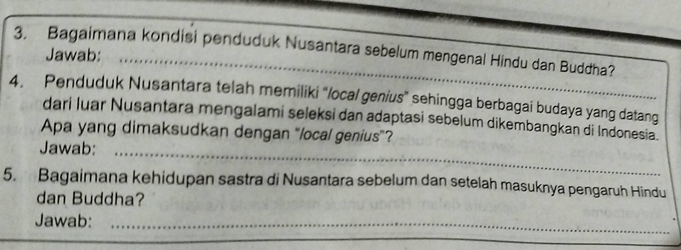 Bagaimana kondisi penduduk Nusantara sebelum mengenal Hindu dan Buddha? 
Jawab:_ 
4. Penduduk Nusantara telah memiliki “/ocal genius” sehingga berbagai budaya yang datang 
dari luar Nusantara mengalami seleksi dan adaptasi sebelum dikembangkan di Indonesia. 
Apa yang dimaksudkan dengan “local genius”? 
Jawab:_ 
5. Bagaimana kehidupan sastra di Nusantara sebelum dan setelah masuknya pengaruh Hindu 
dan Buddha? 
Jawab:_