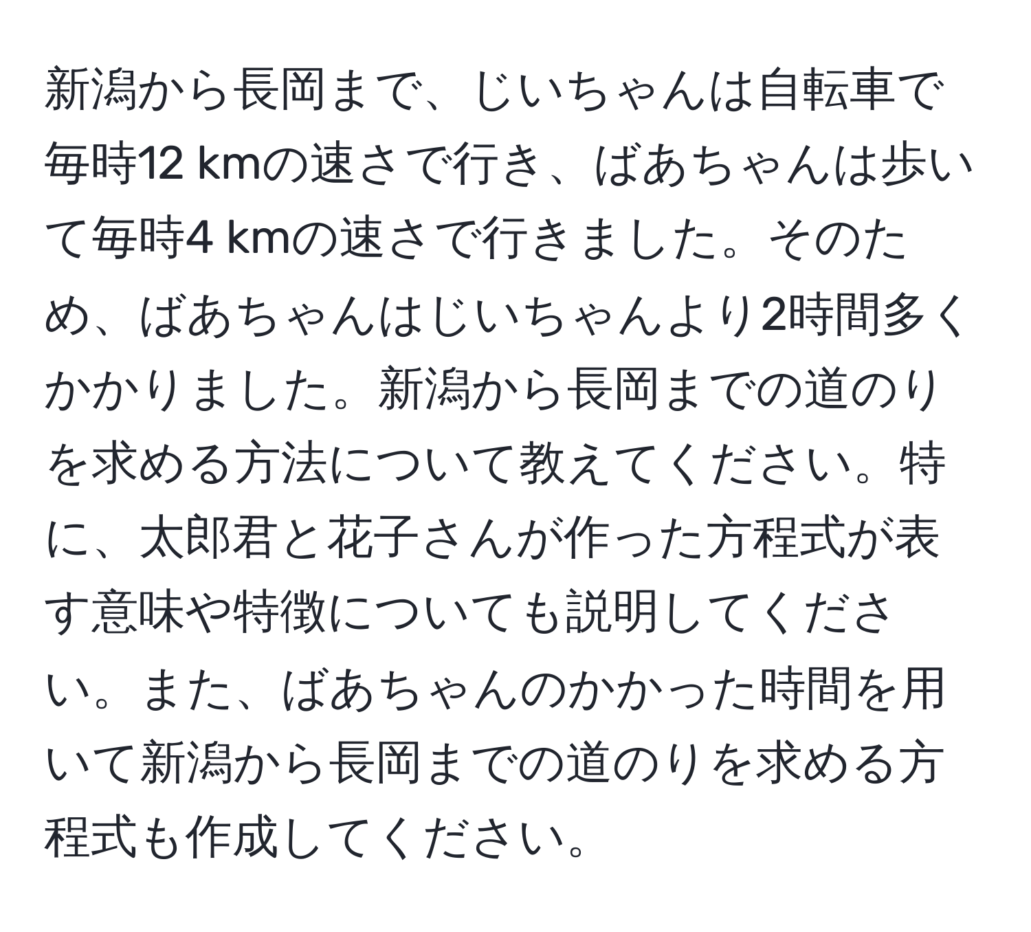 新潟から長岡まで、じいちゃんは自転車で毎時12 kmの速さで行き、ばあちゃんは歩いて毎時4 kmの速さで行きました。そのため、ばあちゃんはじいちゃんより2時間多くかかりました。新潟から長岡までの道のりを求める方法について教えてください。特に、太郎君と花子さんが作った方程式が表す意味や特徴についても説明してください。また、ばあちゃんのかかった時間を用いて新潟から長岡までの道のりを求める方程式も作成してください。