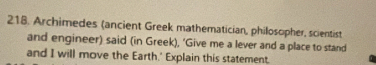 Archimedes (ancient Greek mathematician, philosopher, scientist 
and engineer) said (in Greek), ’Give me a lever and a place to stand 
and I will move the Earth.' Explain this statement.