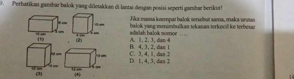 Perhatikan gambar balok yang diletakkan di lantai dengan posisi seperti gambar berikut!
Jika massa keempat balok tersebut sama, maka urutan
balok yang menimbulkan tekanan terkecil ke terbesar
adalah balok nomor …
A. 1, 2, 3, dan 4
B. 4, 3, 2, dan 1
C. 3, 4, 1, dan 2
D. 1, 4, 3, dan 2
14