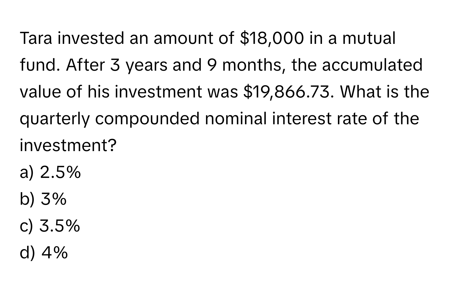 Tara invested an amount of $18,000 in a mutual fund. After 3 years and 9 months, the accumulated value of his investment was $19,866.73. What is the quarterly compounded nominal interest rate of the investment?

a) 2.5% 
b) 3% 
c) 3.5% 
d) 4%