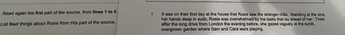 Read again the first part of the source, from lines 1 to 4. 1 It was on their first day at the house that Rosie saw the stranger child. Standing at the sink. 
her hands deep in suds, Rosie was overwhelmed by the tasks that lay ahead of her. Tired 
List four things about Rosie from this part of the source. after the long drive from London the evening before, she gazed vaguely at the suniit, 
overgrown garden where Sam and Cara were playing.