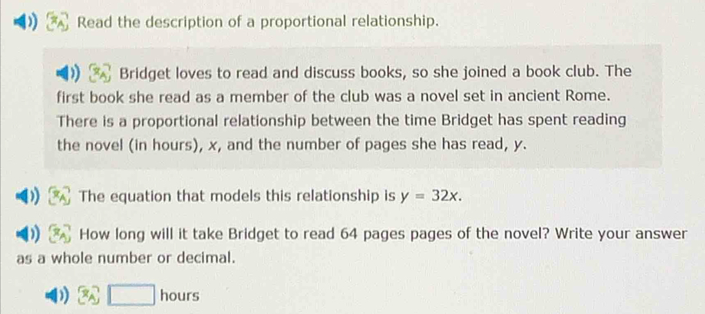 Read the description of a proportional relationship. 
Bridget loves to read and discuss books, so she joined a book club. The 
first book she read as a member of the club was a novel set in ancient Rome. 
There is a proportional relationship between the time Bridget has spent reading 
the novel (in hours), x, and the number of pages she has read, y. 
The equation that models this relationship is y=32x. 
How long will it take Bridget to read 64 pages pages of the novel? Write your answer 
as a whole number or decimal. 
) □ hours