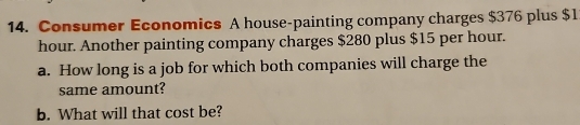 Consumer Economics A house-painting company charges $376 plus $1
hour. Another painting company charges $280 plus $15 per hour. 
a. How long is a job for which both companies will charge the 
same amount? 
b. What will that cost be?