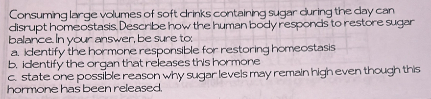 Consuming large volumes of soft drinks containing sugar during the day can 
disrupt homeostasis. Describe how the human body responds to restore sugar 
balance. In your answer, be sure to: 
a. identify the hormone responsible for restoring homeostasis 
b. identify the organ that releases this hormone 
c. state one possible reason why sugar levels may remain high even though this 
hormone has been released.