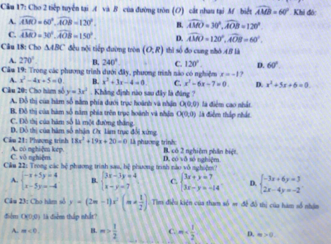 Cầu 17: Cho 2 tiếp tuyển tại A và B của đường tròn (O) cắt nhau tại M biết widehat AMB=60° Khi đó:
A. widehat AMO=60°,widehat AOB=120°.
B. widehat AMO=30°,widehat AOB=120°
C. widehat AMO=30°,widehat AOB=150°.
D. widehat AMO=120°,widehat AOB=60°.
Câu 18: Cho △ ABC đều nội tiếp đường tròn (O;R) thì số đo cung nhỏ AB là
A. 270° B. 240° C. 120°. D. 60°.
Câu 19: Trong các phương trình dưới đây, phương trình nào có nghiệm x=-1 ?
A. x^2-4x+5=0. B. x^2+3x-4=0 C. x^2-6x-7=0. D. x^2+5x+6=0.
Câu 20: Cho hàm số y=3x^2. Khăng định nào sau đây là đúng ?
A. Đỗ thị của hàm số năm phía dưới trục hoành và nhận O(0,0) là điểm cao nhất
B. Đô thị của hàm số năm phía trên trục hoánh và nhận O(0,0) là điểm thấp nhất.
C. Đô thị của hàm số là một đường thắng.
D. Đồ thị của hám số nhận Ox làm trục đổi xứng
Câu 21: Phượng trình 18x^2+19x+20=0 là phương trình:
A. có nghiệm kép. B. có 2 nghiêm phân biệt.
C. vô nghiệm. D. co1delta số nghiệm
Câu 22: Trong các hệ phương trình sau, hệ phương trình nào vô nghiệm?
A. beginarrayl -x+5y=4 x-5y=-4endarray. B. beginarrayl 3x-3y=4 x-y=7endarray. C. beginarrayl 3x+y=7 3x-y=-14endarray. D. beginarrayl -3x+6y=3 2x-4y=-2endarray. .
Câu 23: Cho hàm sở y=(2m-1)x^2(m!=  1/2 ). Tim điều kiện của tham số # đề đồ thị của hàm số nhận
điểm O(0;0) là điểm thắp nhất?
A. m<0. B. m> 1/2  C. m D. m>0.