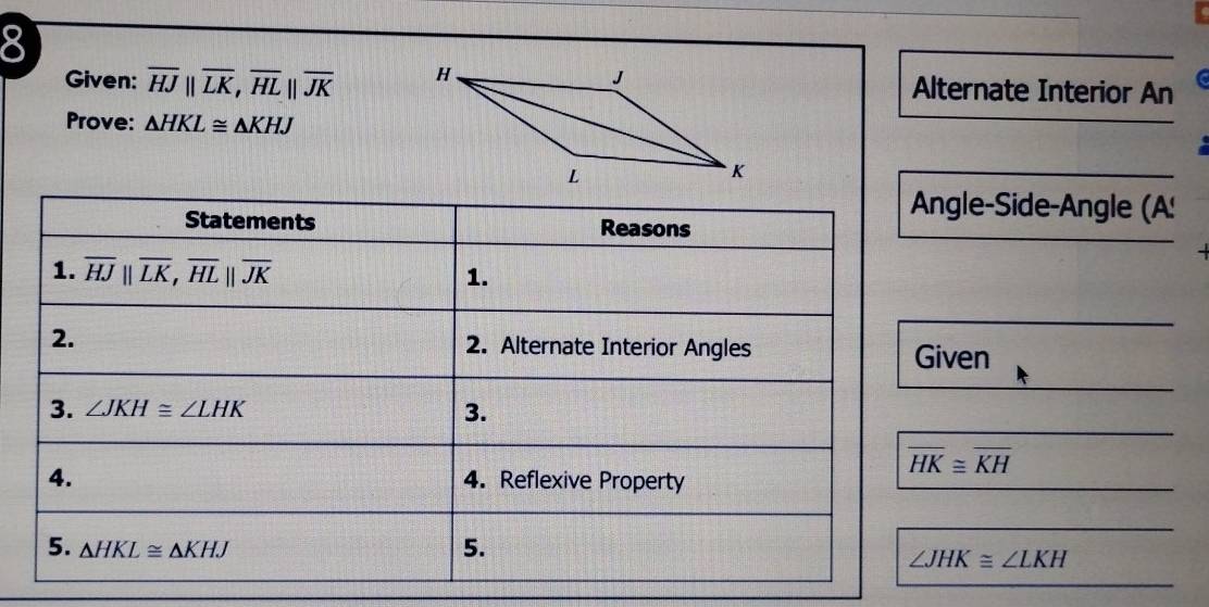 Given: overline HJparallel overline LK, overline HLparallel overline JK Alternate Interior An 
Prove: △ HKL≌ △ KHJ
Angle-Side-Angle (A! 
Statements Reasons 
1. overline HJparallel overline LK, overline HLparallel overline JK 1. 
2. 2. Alternate Interior Angles Given 
3. ∠ JKH≌ ∠ LHK
3.
overline HK≌ overline KH
4. 4. Reflexive Property 
5. △ HKL≌ △ KHJ 5.
∠ JHK≌ ∠ LKH