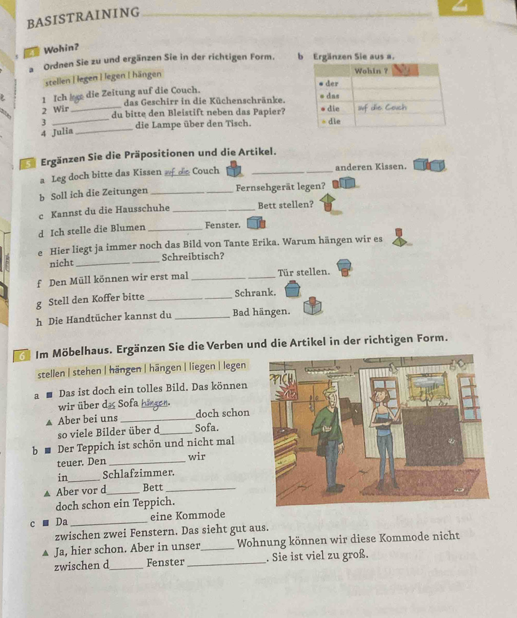 BASISTRAINING 
E# Wohin? 
a Ordnen Sie zu und ergänzen Sie in der richtigen Form. b Ergänzen Sie aus a. 
stellen | legen İ legen | hängen 
1 Ich die Zeitung auf die Couch. 
das Geschirr in die Küchenschränke. 
_ 
2 Wir _ 
ato 
du bitte den Bleistift neben das Papier? 
3 
4 Julia _die Lampe über den Tisch. 
Ergänzen Sie die Präpositionen und die Artikel. 
a Leg doch bitte das Kissen af de Couch __anderen Kissen. 
b Soll ich die Zeitungen _Fernsehgerät legen? 
c Kannst du die Hausschuhe _Bett stellen? 
d Ich stelle die Blumen _Fenster. 
e Hier liegt ja immer noch das Bild von Tante Erika. Warum hängen wir es 
nicht __Schreibtisch? 
f Den Müll können wir erst mal __Tür stellen. 
g Stell den Koffer bitte_ 
Schrank. 
h Die Handtücher kannst du _Bad hängen. 
Im Möbelhaus. Ergänzen Sie die Verben und die Artikel in der richtigen Form. 
stellen | stehen | hängen | hängen | liegen | legen 
a Das ist doch ein tolles Bild. Das können 
wir über da Sofa hängen. 
▲ Aber bei uns _doch schon 
so viele Bilder über d _Sofa. 
b Der Teppich ist schön und nicht mal 
teuer. Den_ 
wir 
in_ Schlafzimmer. 
▲ Aber vor d_ Bett_ 
doch schon ein Teppich. 
C Da _eine Kommode 
zwischen zwei Fenstern. Das sieht gut aus. 
Ja, hier schon. Aber in unser_ Wohnung können wir diese Kommode nicht 
zwischen d_ Fenster_ . Sie ist viel zu groß.