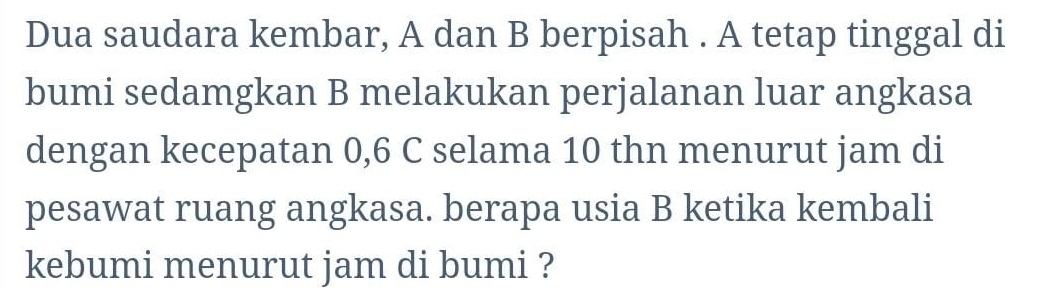 Dua saudara kembar, A dan B berpisah . A tetap tinggal di 
bumi sedamgkan B melakukan perjalanan luar angkasa 
dengan kecepatan 0,6 C selama 10 thn menurut jam di 
pesawat ruang angkasa. berapa usia B ketika kembali 
kebumi menurut jam di bumi ?