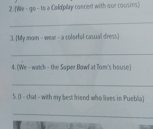 (We - go - to a Coldplay concert with our cousins) 
_ 
3. (My mom - wear - a colorful casual dress) 
_ 
4. (We - watch - the Super Bow/ at Tom’s house) 
_ 
5. (I - chat - with my best friend who lives in Puebla) 
_