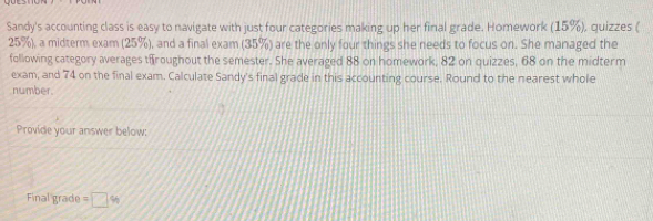 Sandy's accounting class is easy to navigate with just four categories making up her final grade. Homework (15%), quizzes (
25%), a midterm exam (25%), and a final exam (35%) are the only four things she needs to focus on. She managed the 
following category averages t roughout the semester. She averaged 88 on homework, 82 on quizzes, 68 on the midterm 
exam, and 74 on the final exam. Calculate Sandy's final grade in this accounting course. Round to the nearest whole 
number. 
Provide your answer below: 
Final grade =□ %