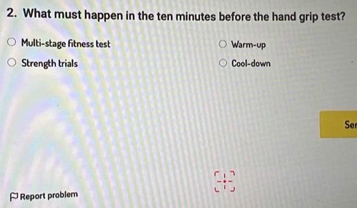 What must happen in the ten minutes before the hand grip test? 
Multi-stage fitness test Warm-up 
Strength trials Cool-down 
Ser
(-1)
[ Report problem