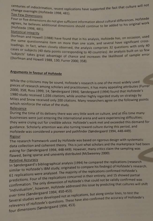 centuries of indoctrination, recent replications have supported the fact that culture will not
change overnight (Hofstede 1998, 481)
Too Few Dimensions
Four or five dimensions do not give sufficient information about cultural differences. Hofstede
agrees, he believes additional dimensions should continue to be added to his original work
(Hofstede 1998, 481)
Statistical integrity
Dorfman and Howell (1988) have found that in his analvsis, Hofstede has, on occasion, used
the same questionnaire item on more than one scale, and several have significant cross-
loadings. In fact, when closely observed, the analysis comprises 32 questions with only 40
cases or subjects (40 data points corresponding to 40 countries). An analysis built on so few
‘subjects' takes great advantage of chance and increases the likelihood of sample error
(Dorfman and Howell 1988, 130; Furrer 2000, 358)
Arguments in favour of Hofstede
While the criticisms may be sound, Hofstede’s research is one of the most widely used
pieces of research among scholars and practitioners, it has many appealing attributes (Furrer
2000, 358; Ross 1999, 14; Søndergaard 1994). Søndergaard (1994) found that Hofstede’s
1980 study received 1,036 citations, while another highly regarded study on strategy by
Miles and Snow received only 200 citations. Many researchers agree on the following points
which reinforce the value of the study.
Relevance
During the time of its delivery there was very little work on culture, and at this time many
businesses were just entering the international arena and were experiencing difficulties;
they were crying out for credible advice. Hofstede’s work met and exceeded this demand for
guidance. Scholarly attention was also turning toward culture during this period, and
Hofstede was considered a pioneer and pathfinder (Søndergaard 1994, 448-449).
Rigour
The research framework used by Hofstede was based on rigorous design with systematic
data collection and coherent theory. This is just what scholars and the marketplace had been
asking for (Søndergaard 1994, 448-449). However, many critics claim the sampling was
flawed, being sparse and unevenly distributed (McSweeney 2000).
Relative Accuracy
In Søndergaard’s bibliographical analysis (1994) he compared the replications (research
similar to Hofstede’s IBM study, originated to compare his findings) of Hofstede’s research.
61 replications were analysed. The majority of the replications confirmed Hofstede’s
predictions. Four of the replications concurred in their entirety, and 15 showed partial
confirmation. The only dimension of Hofstede’s that could not be validly confirmed was
‘Individualism’, however, Hofstede addressed this issue by predicting that cultures will shift
over time (Søndergaard 1994, 450-453).
Several studies were developed not as replications, but along similar lines, to test the
relevancy of Hofstede’s questions. These have also confirmed the accuracy of Hofstede’s
four dimensions (Søndergaard 1994, 453).