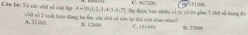 846090. C. 907200. D/ 151200.
Câu 16: Từ các chữ số của tập A= 0;1;2;3;4;5;6;7 Mập được bao nhiêu số tự nhiên gồm 7 chữ số trong đó
chữ số 2 xuất hiện đúng ba lần, các chữ số còn lại đôi một khác nhau?
A. 31203. B. 12600. C. 181440. D. 27000