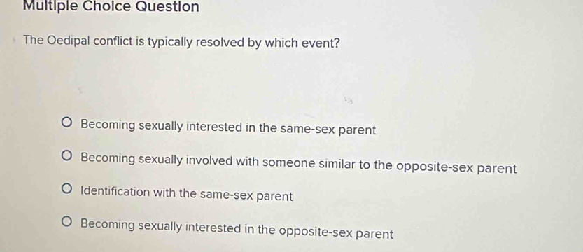 Question
The Oedipal conflict is typically resolved by which event?
Becoming sexually interested in the same-sex parent
Becoming sexually involved with someone similar to the opposite-sex parent
Identification with the same-sex parent
Becoming sexually interested in the opposite-sex parent