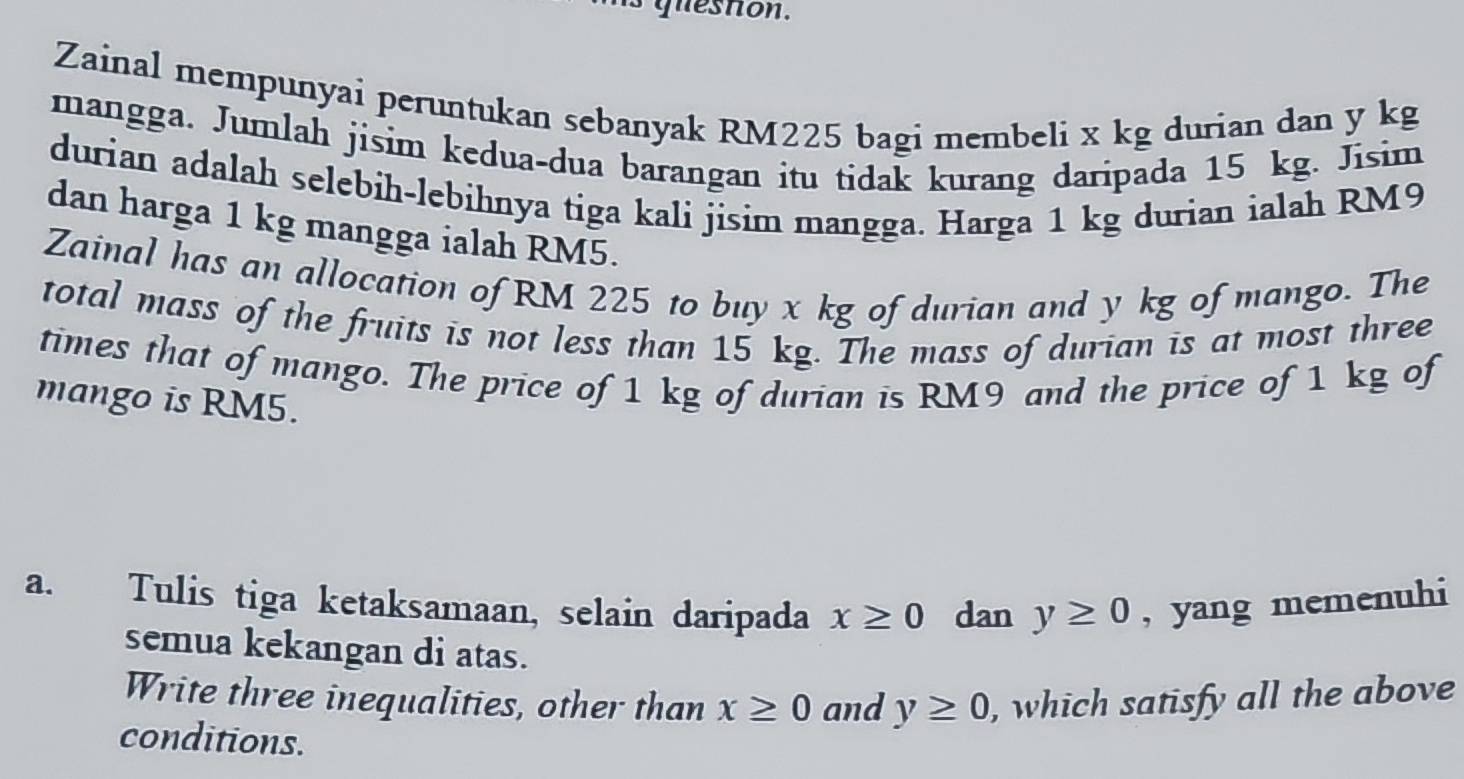 guesnon. 
Zainal mempunyai peruntukan sebanyak RM225 bagi membeli x kg durian dan y kg
mangga. Jumlah jisim kedua-dua barangan itu tidak kurang daripada 15 kg. Jisim 
durian adalah selebih-lebihnya tiga kali jisim mangga. Harga 1 kg durian ialah RM9
dan harga 1 kg mangga ialah RM5. 
Zainal has an allocation of RM 225 to buy x kg of durian and y kg of mango. The 
total mass of the fruits is not less than 15 kg. The mass of durian is at most three 
times that of mango. The price of 1 kg of durian is RM9 and the price of 1 kg of 
mango is RM5. 
a. Tulis tiga ketaksamaan, selain daripada x≥ 0 dan y≥ 0 , yang memenuhi 
semua kekangan di atas. 
Write three inequalities, other than x≥ 0 and y≥ 0 , which satisfy all the above 
conditions.