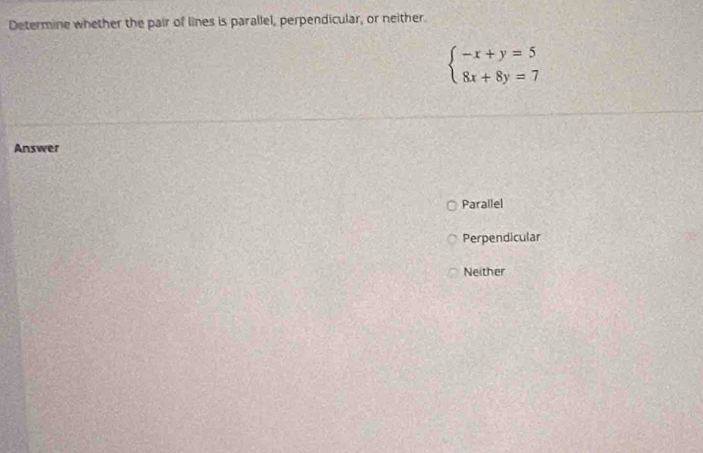 Determine whether the pair of lines is parallel, perpendicular, or neither.
beginarrayl -x+y=5 8x+8y=7endarray.
Answer
Parallel
Perpendicular
Neither