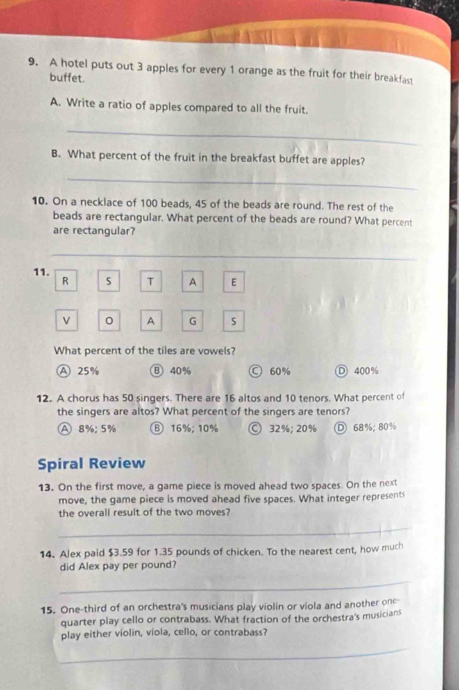 A hotel puts out 3 apples for every 1 orange as the fruit for their breakfast
buffet.
A. Write a ratio of apples compared to all the fruit.
_
B. What percent of the fruit in the breakfast buffet are apples?
_
10. On a necklace of 100 beads, 45 of the beads are round. The rest of the
beads are rectangular. What percent of the beads are round? What percent
are rectangular?
_
11.
R S T A E
V
A G S
What percent of the tiles are vowels?
A 25% Ⓑ 40% Ⓒ 60% Ⓓ 400%
12. A chorus has 50 singers. There are 16 altos and 10 tenors. What percent of
the singers are altos? What percent of the singers are tenors?
A 8%; 5% B16%; 10% Ⓒ 32%; 20% D 68%; 80%
Spiral Review
13. On the first move, a game piece is moved ahead two spaces. On the next
move, the game piece is moved ahead five spaces. What integer represents
the overall result of the two moves?
_
14. Alex paid $3.59 for 1.35 pounds of chicken. To the nearest cent, how much
did Alex pay per pound?
_
15. One-third of an orchestra's musicians play violin or viola and another one-
quarter play cello or contrabass. What fraction of the orchestra's musicians
play either violin, viola, cello, or contrabass?
_
_