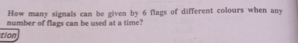 How many signals can be given by 6 flags of different colours when any
number of flags can be used at a time?
tion