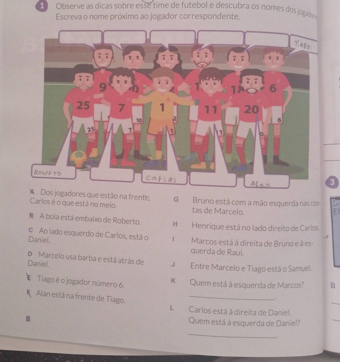 Observe as dicas sobre esse time de futebol e descubra os nomes dos jogadore
Escreva o nome próximo ao jogador correspondente.
3
* Dos jogadores que estão na frente, G Bruno está com a mão esquerda nas cos-
Carlos é o que está no meio. tas de Marcelo.
El
§ A bola está embaixo de Roberto. H Henrique está no lado direito de Carlos.
c Ao lado esquerdo de Carlos, está o
Daniel. | Marcos está à direita de Bruno e à es-
querda de Raul.
D Marcelo usa barba e está atrás de
Daniel. J Entre Marcelo e Tiago está o Samuel.
Tiago é o jogador número 6.
K Quem está à esquerda de Marcos? B
Alan está na frente de Tiago._
.
L Carlos está à direita de Daniel.
8 Quem está à esquerda de Daniel?
_
_
.