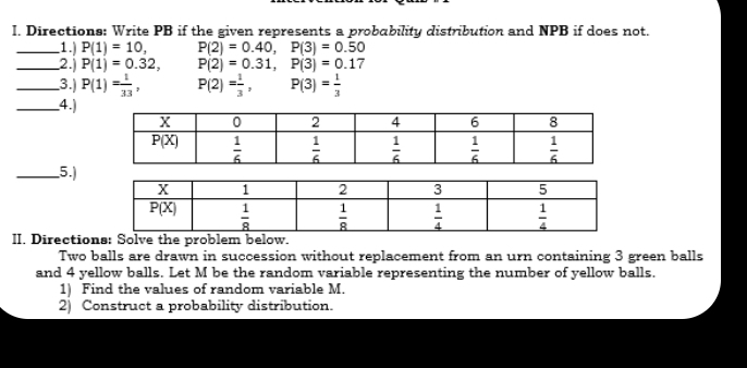 Directions: Write PB if the given represents a probability distribution and NPB if does not.
_1. P(1)=10, P(2)=0.40,P(3)=0.50
_2.j P(1)=0.32, P(2)=0.31,P(3)=0.17
_3.) P(1)= 1/33 , P(2)= 1/3 ,P(3)= 1/3 
_.4.)
_5.)
II. Directions: Solve the problem below.
Two balls are drawn in succession without replacement from an urn containing 3 green balls
and 4 yellow balls. Let M be the random variable representing the number of yellow balls.
1) Find the values of random variable M.
2) Construct a probability distribution.