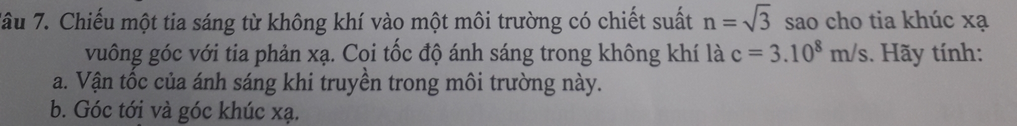 Tâu 7. Chiếu một tia sáng từ không khí vào một môi trường có chiết suất n=sqrt(3) sao cho tia khúc xạ 
vuông góc với tia phản xạ. Coi tốc độ ánh sáng trong không khí là c=3.10^8m/s 1. Hãy tính: 
a. Vận tốc của ánh sáng khi truyền trong môi trường này. 
b. Góc tới và góc khúc xạ.