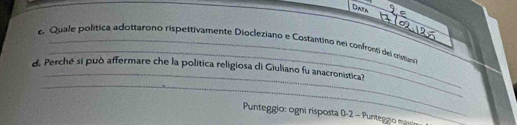 Data 
_ 
Quale política adottarono rispettivamente Diocleziano e Costantino nei confronti del cristiani 
_ 
_ 
d. Perché si può affermare che la politica religiosa di Giulíano fu anacronística? 
Punteggio: ogni risposta 0-2 - Punteggio massin