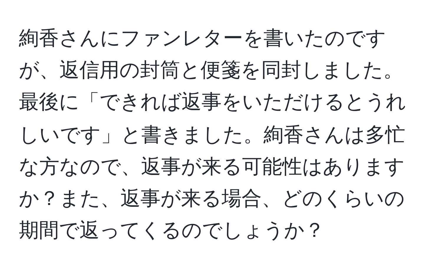 絢香さんにファンレターを書いたのですが、返信用の封筒と便箋を同封しました。最後に「できれば返事をいただけるとうれしいです」と書きました。絢香さんは多忙な方なので、返事が来る可能性はありますか？また、返事が来る場合、どのくらいの期間で返ってくるのでしょうか？