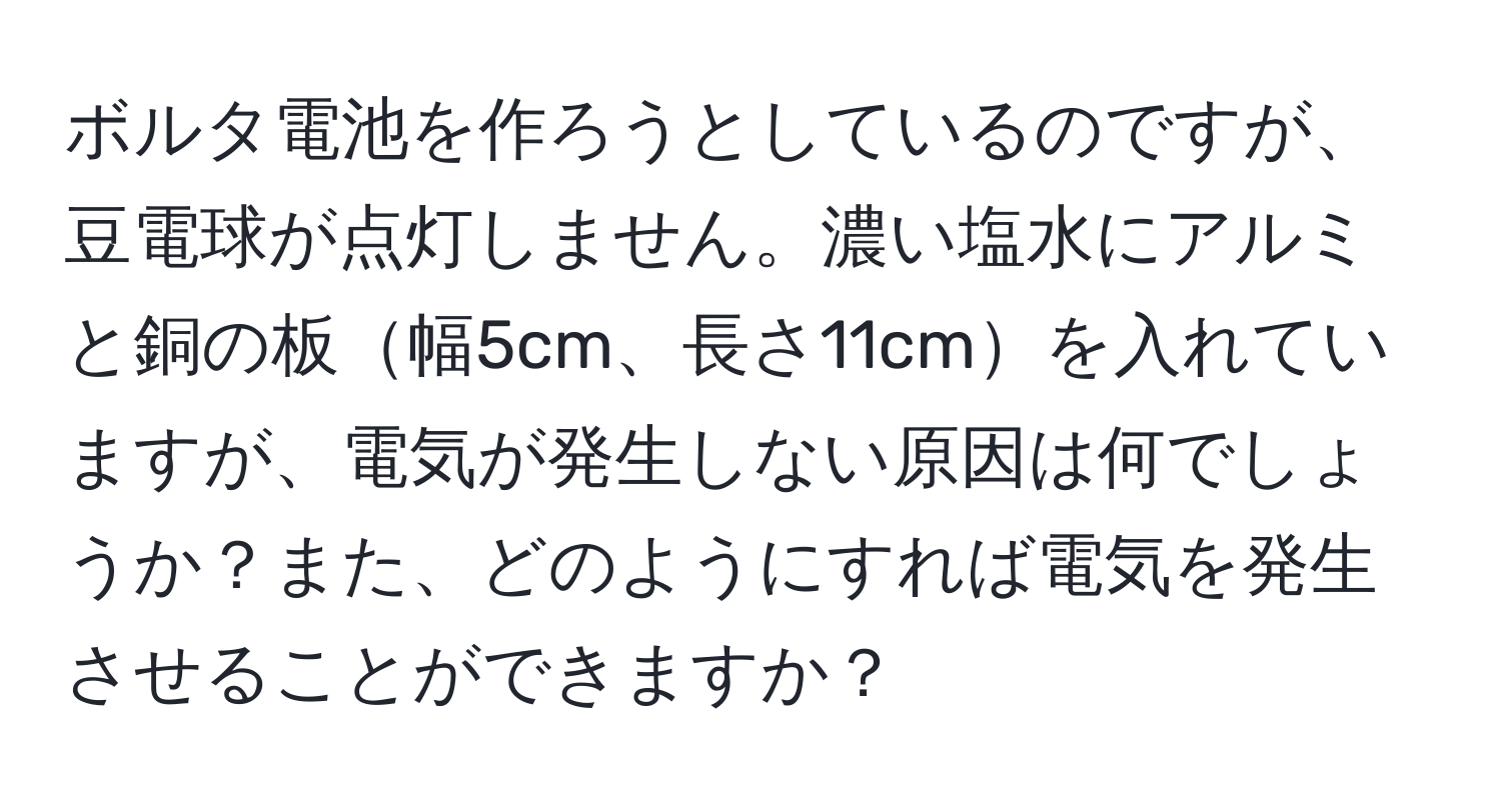 ボルタ電池を作ろうとしているのですが、豆電球が点灯しません。濃い塩水にアルミと銅の板幅5cm、長さ11cmを入れていますが、電気が発生しない原因は何でしょうか？また、どのようにすれば電気を発生させることができますか？